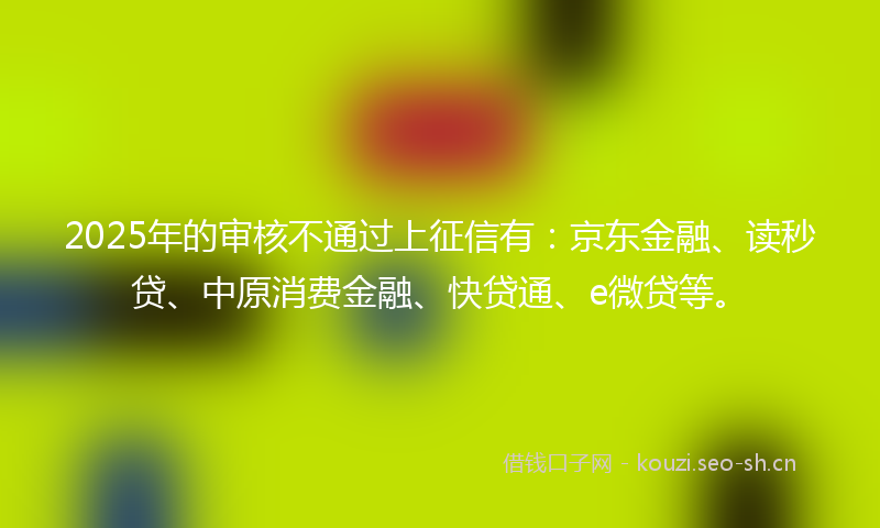 2025年的审核不通过上征信有：京东金融、读秒贷、中原消费金融、快贷通、e微贷等。
