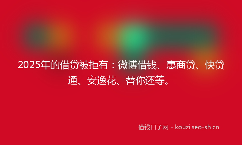 2025年的借贷被拒有：微博借钱、惠商贷、快贷通、安逸花、替你还等。