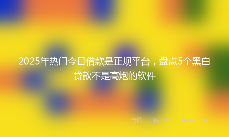 2025年热门今日借款是正规平台，盘点5个黑白贷款不是高炮的软件