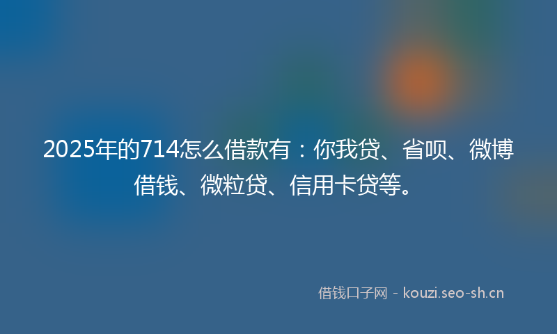2025年的714怎么借款有：你我贷、省呗、微博借钱、微粒贷、信用卡贷等。