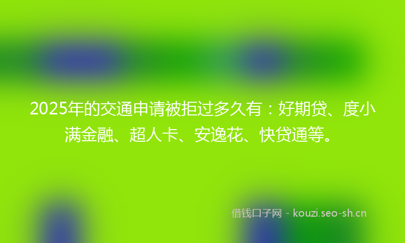 2025年的交通申请被拒过多久有：好期贷、度小满金融、超人卡、安逸花、快贷通等。