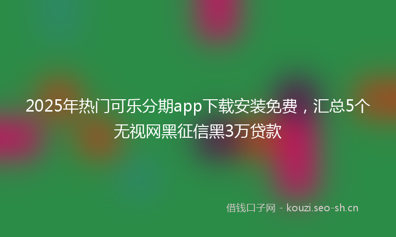 2025年热门可乐分期app下载安装免费，汇总5个无视网黑征信黑3万贷款
