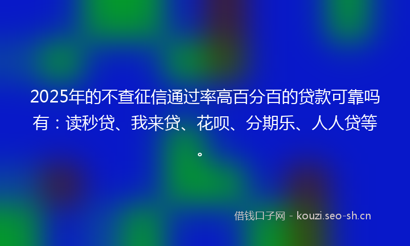 2025年的不查征信通过率高百分百的贷款可靠吗有：读秒贷、我来贷、花呗、分期乐、人人贷等。