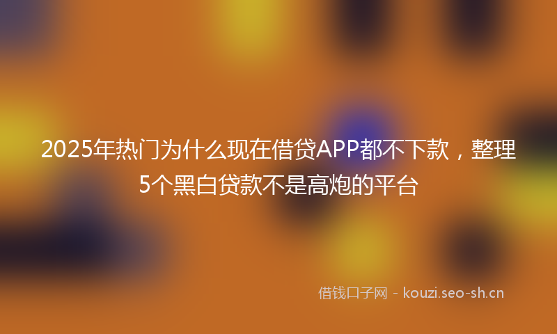 2025年热门为什么现在借贷APP都不下款，整理5个黑白贷款不是高炮的平台