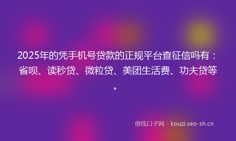 2025年的凭手机号贷款的正规平台查征信吗有：省呗、读秒贷、微粒贷、美团生活费、功夫贷等。