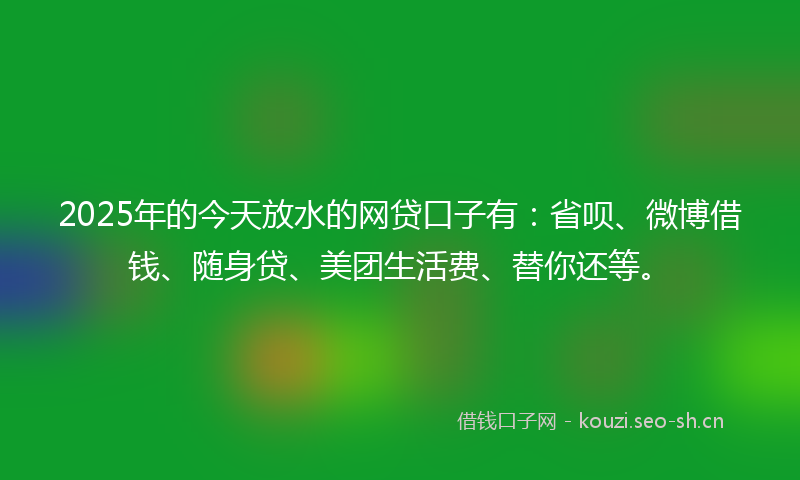 2025年的今天放水的网贷口子有：省呗、微博借钱、随身贷、美团生活费、替你还等。