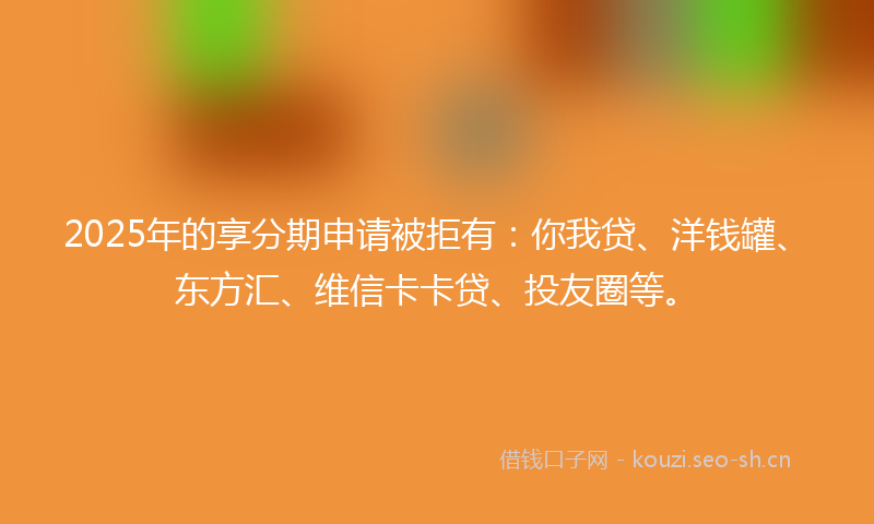 2025年的享分期申请被拒有：你我贷、洋钱罐、东方汇、维信卡卡贷、投友圈等。