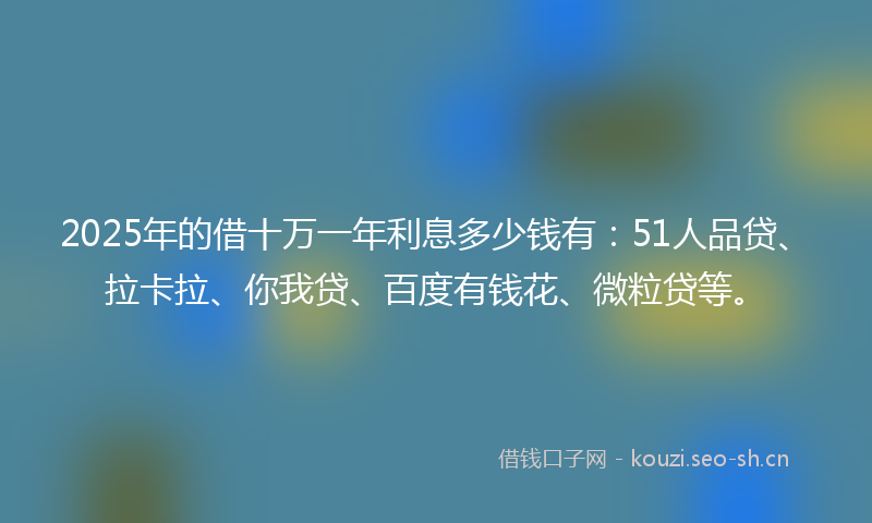 2025年的借十万一年利息多少钱有：51人品贷、拉卡拉、你我贷、百度有钱花、微粒贷等。