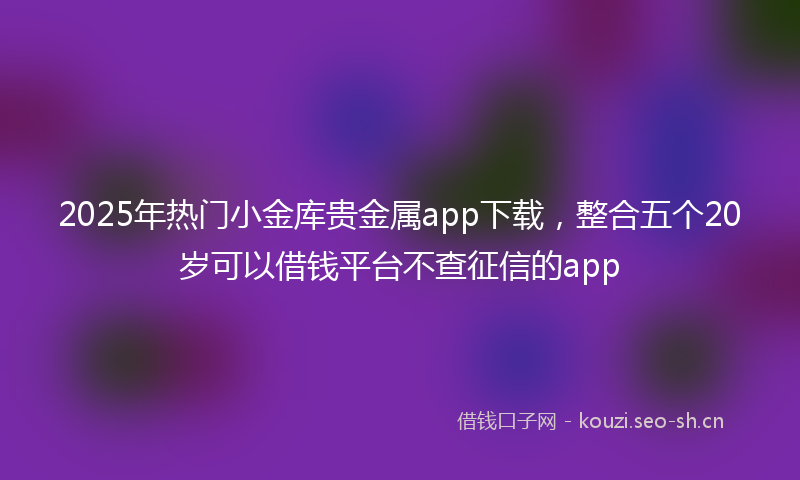 2025年热门小金库贵金属app下载,整合五个20岁可以借钱平台不查征信的app
