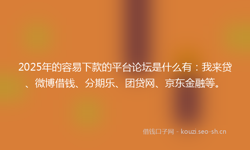 2025年的容易下款的平台论坛是什么有：我来贷、微博借钱、分期乐、团贷网、京东金融等。