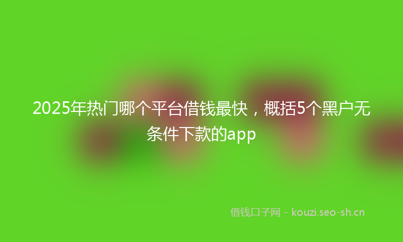 2025年热门哪个平台借钱最快，概括5个黑户无条件下款的app