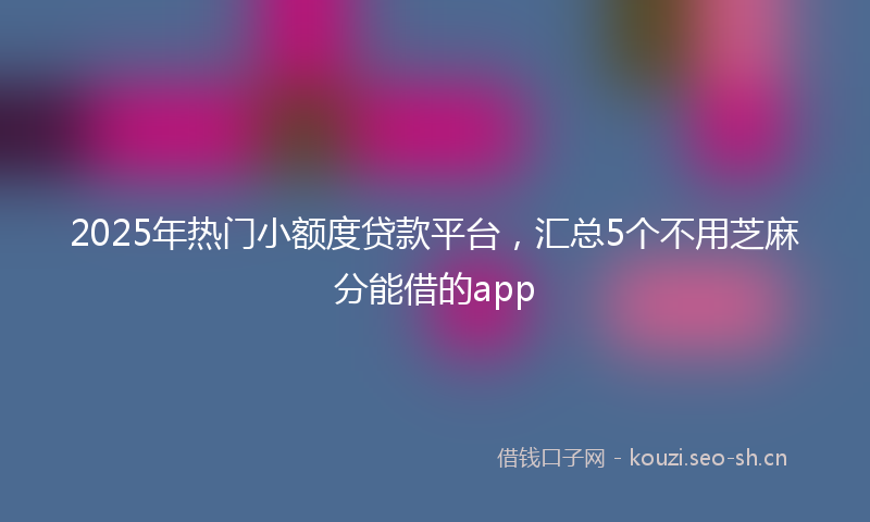2025年热门小额度贷款平台，汇总5个不用芝麻分能借的app