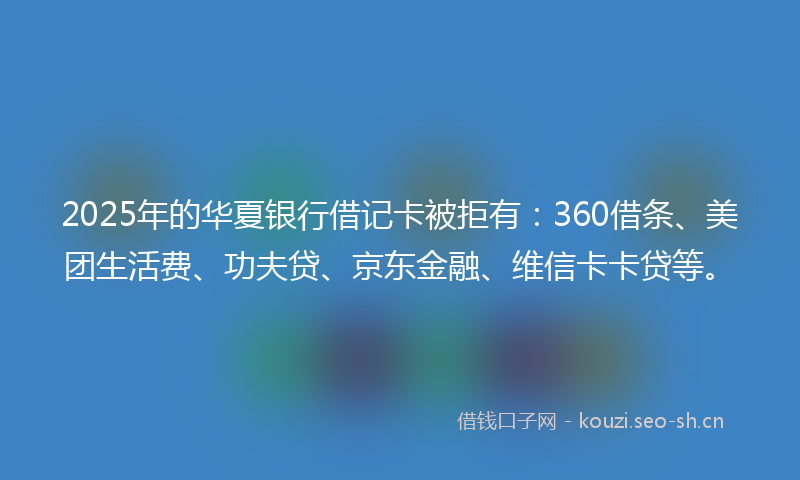 2025年的华夏银行借记卡被拒有：360借条、美团生活费、功夫贷、京东金融、维信卡卡贷等。