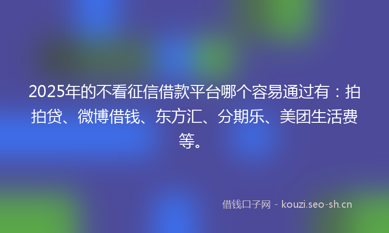 2025年的不看征信借款平台哪个容易通过有：拍拍贷、微博借钱、东方汇、分期乐、美团生活费等。