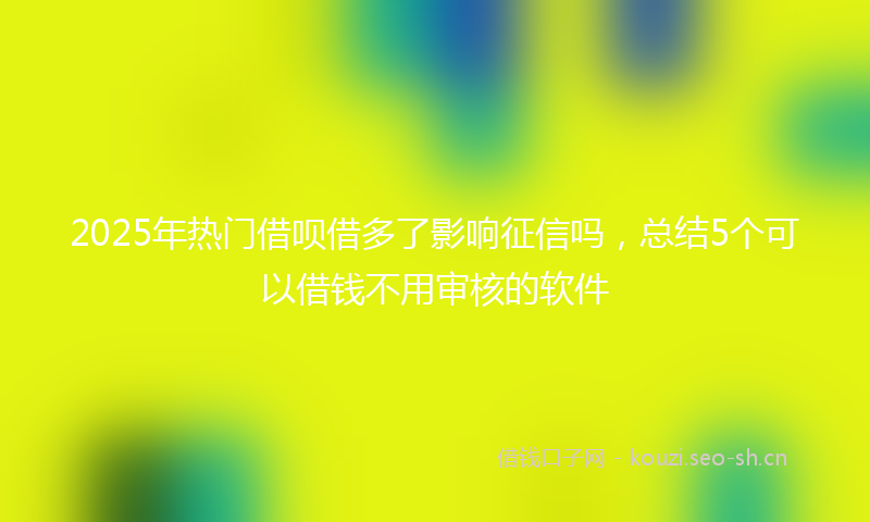 2025年热门借呗借多了影响征信吗，总结5个可以借钱不用审核的软件