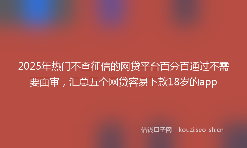 2025年热门不查征信的网贷平台百分百通过不需要面审，汇总五个网贷容易下款18岁的app