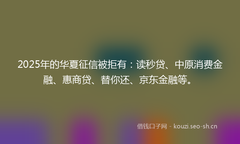 2025年的华夏征信被拒有：读秒贷、中原消费金融、惠商贷、替你还、京东金融等。