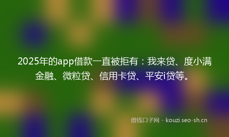2025年的app借款一直被拒有：我来贷、度小满金融、微粒贷、信用卡贷、平安i贷等。