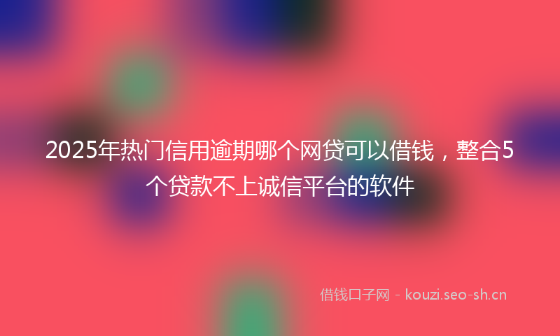 2025年热门信用逾期哪个网贷可以借钱，整合5个贷款不上诚信平台的软件