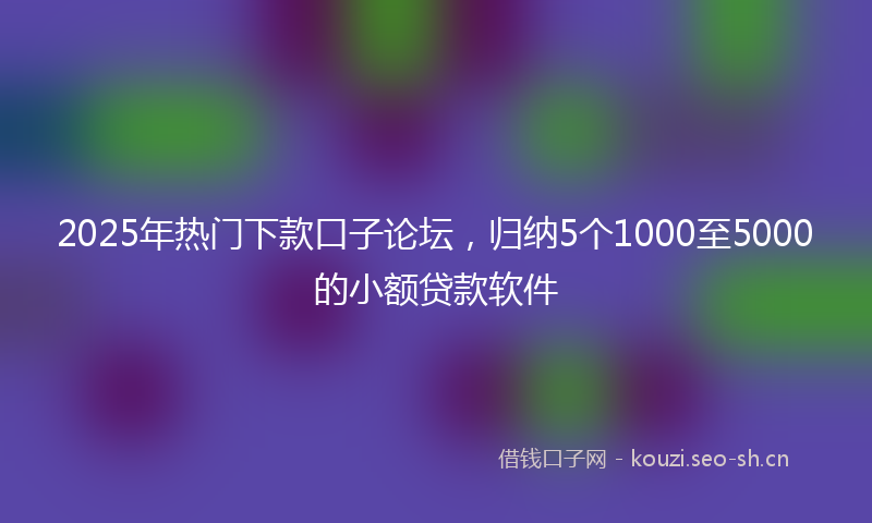 2025年热门下款口子论坛，归纳5个1000至5000的小额贷款软件