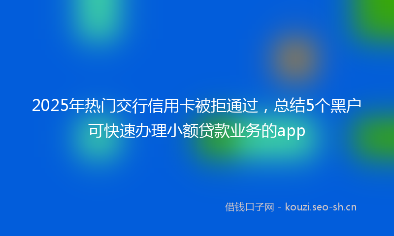 2025年热门交行信用卡被拒通过，总结5个黑户可快速办理小额贷款业务的app