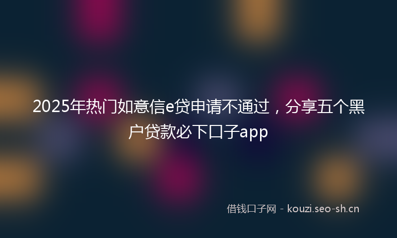 2025年热门如意信e贷申请不通过，分享五个黑户贷款必下口子app