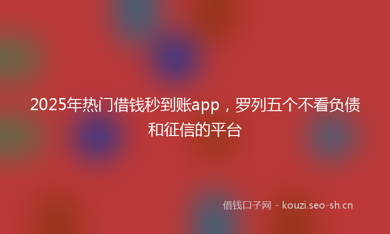 2025年热门借钱秒到账app，罗列五个不看负债和征信的平台