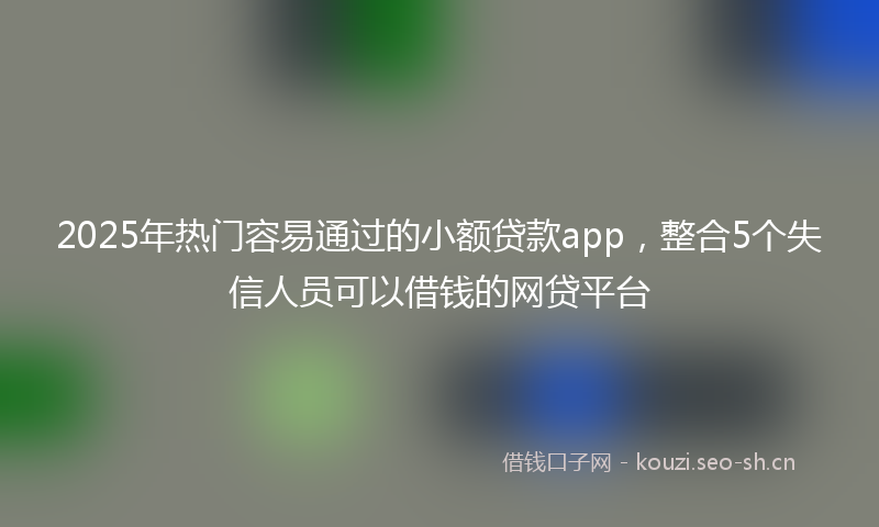 2025年热门容易通过的小额贷款app，整合5个失信人员可以借钱的网贷平台
