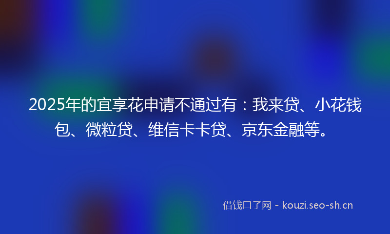 2025年的宜享花申请不通过有：我来贷、小花钱包、微粒贷、维信卡卡贷、京东金融等。