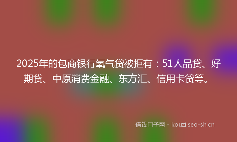 2025年的包商银行氧气贷被拒有：51人品贷、好期贷、中原消费金融、东方汇、信用卡贷等。