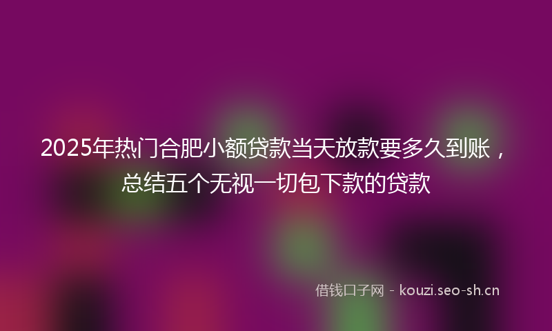 2025年热门合肥小额贷款当天放款要多久到账，总结五个无视一切包下款的贷款