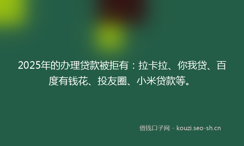 2025年的办理贷款被拒有：拉卡拉、你我贷、百度有钱花、投友圈、小米贷款等。
