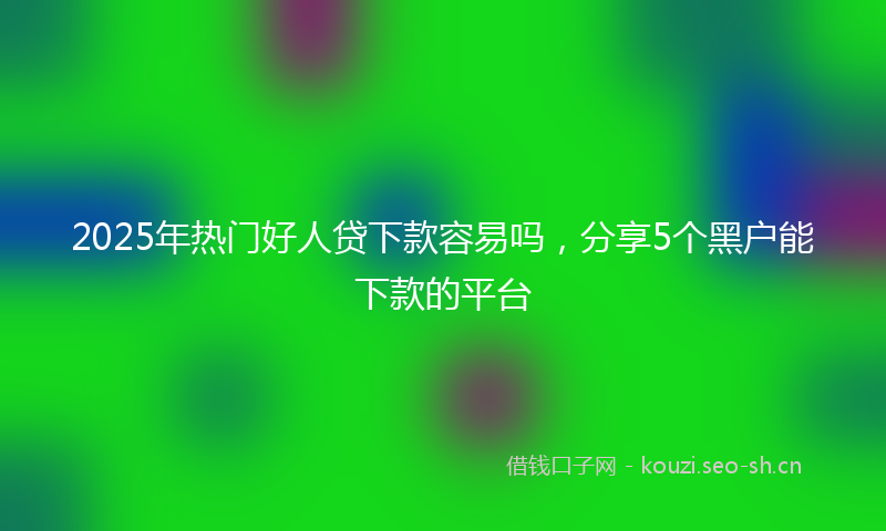 2025年热门好人贷下款容易吗,分享5个黑户能下款的平台