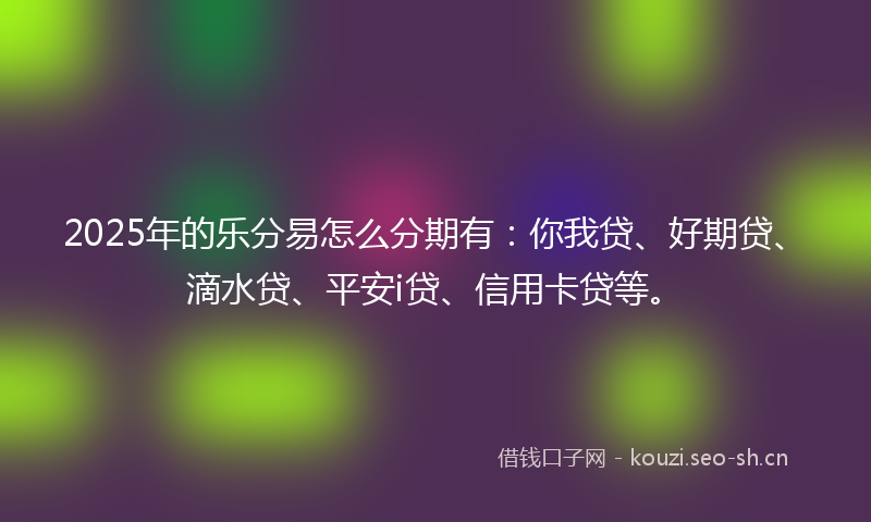 2025年的乐分易怎么分期有：你我贷、好期贷、滴水贷、平安i贷、信用卡贷等。
