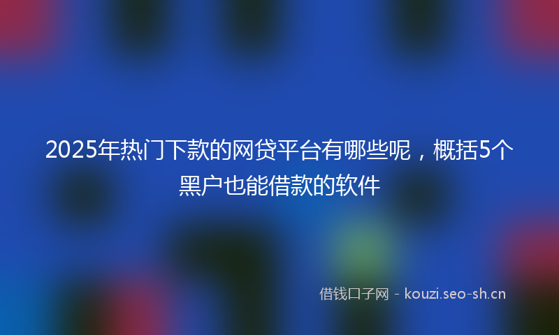 2025年热门下款的网贷平台有哪些呢，概括5个黑户也能借款的软件