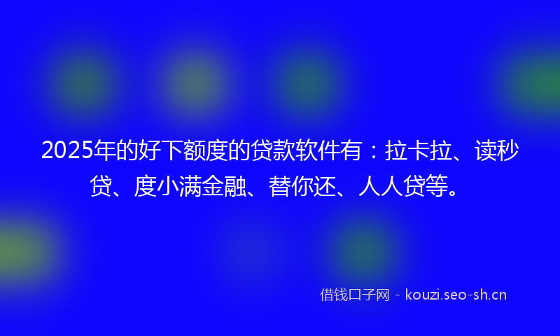 2025年的好下额度的贷款软件有：拉卡拉、读秒贷、度小满金融、替你还、人人贷等。