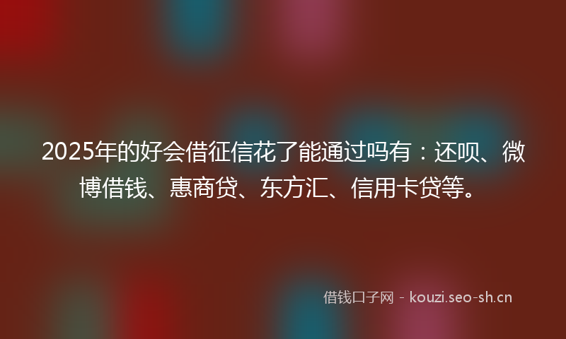 2025年的好会借征信花了能通过吗有：还呗、微博借钱、惠商贷、东方汇、信用卡贷等。