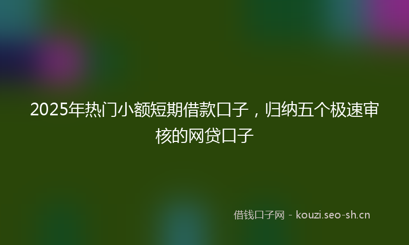 2025年热门小额短期借款口子，归纳五个极速审核的网贷口子