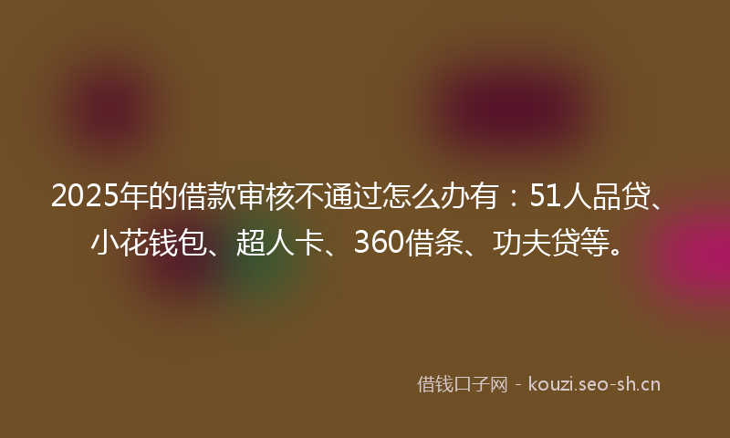 2025年的借款审核不通过怎么办有：51人品贷、小花钱包、超人卡、360借条、功夫贷等。
