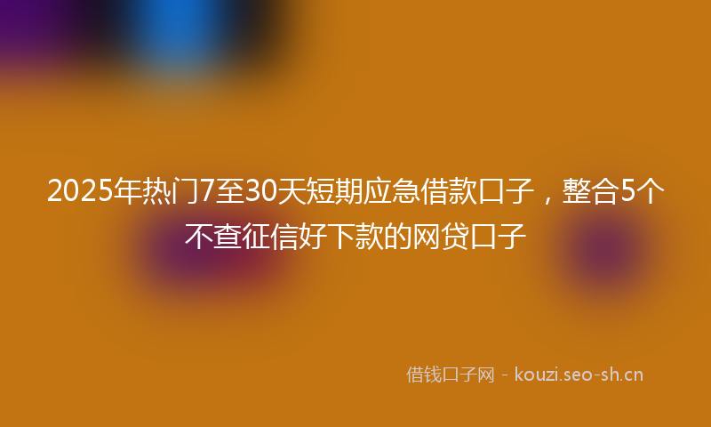 2025年热门7至30天短期应急借款口子，整合5个不查征信好下款的网贷口子