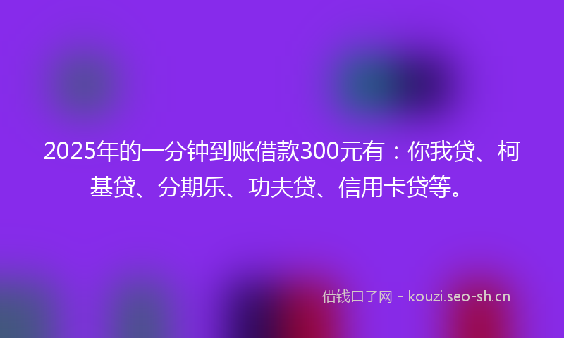 2025年的一分钟到账借款300元有：你我贷、柯基贷、分期乐、功夫贷、信用卡贷等。