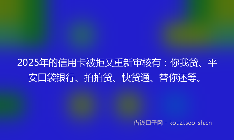 2025年的信用卡被拒又重新审核有：你我贷、平安口袋银行、拍拍贷、快贷通、替你还等。