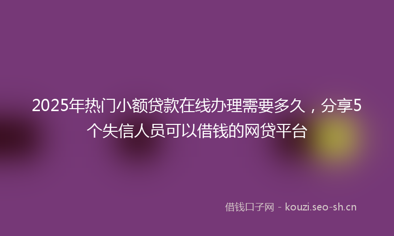 2025年热门小额贷款在线办理需要多久，分享5个失信人员可以借钱的网贷平台