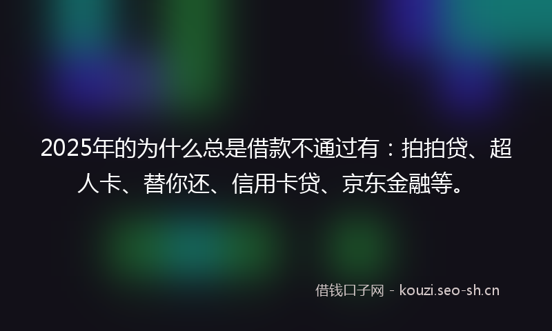 2025年的为什么总是借款不通过有：拍拍贷、超人卡、替你还、信用卡贷、京东金融等。