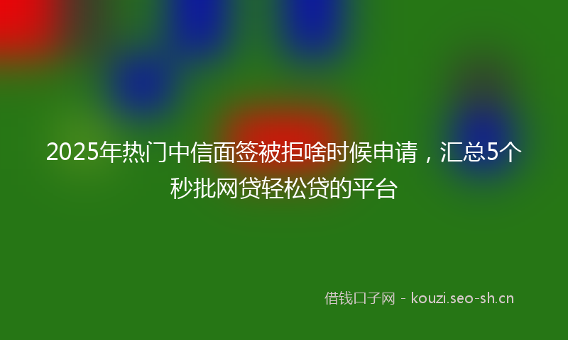 2025年热门中信面签被拒啥时候申请，汇总5个秒批网贷轻松贷的平台