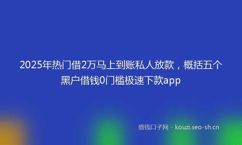 2025年热门借2万马上到账私人放款，概括五个黑户借钱0门槛极速下款app