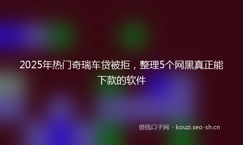 2025年热门奇瑞车贷被拒，整理5个网黑真正能下款的软件