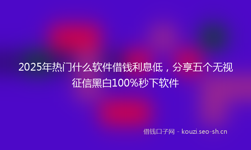 2025年热门什么软件借钱利息低，分享五个无视征信黑白100%秒下软件