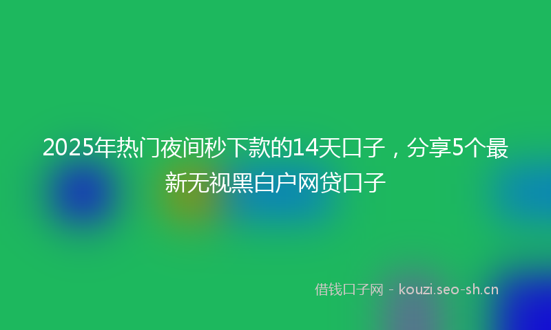 2025年热门夜间秒下款的14天口子,分享5个最新无视黑白户网贷口子