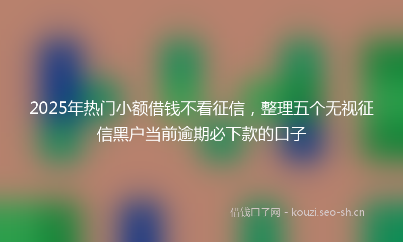 2025年热门小额借钱不看征信,整理五个无视征信黑户当前逾期必下款的口子